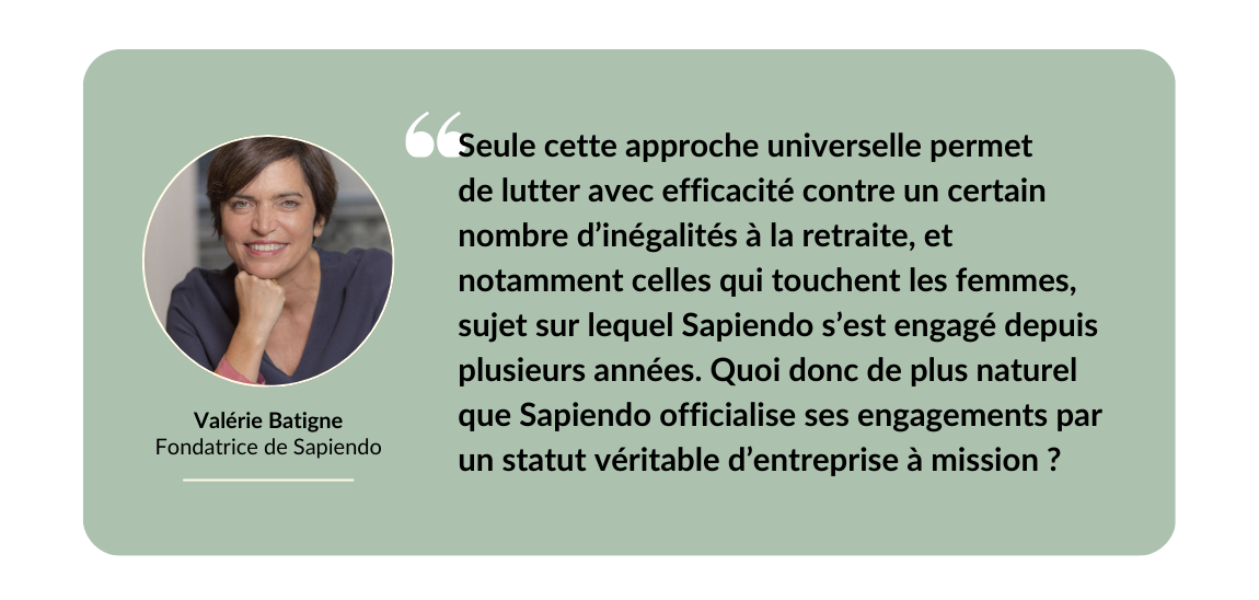 Seule cette approche universelle permet de lutter avec efficacité contre un certain nombre d’inégalités à la retraite notamment celles qui touchent les femmes, sujet sur lequel Sapiendo s’est engagé depuis plusieurs années. Quoi donc de plus naturel que Sapiendo officialise ses engagements par un statut véritable d’entreprise à mission ?