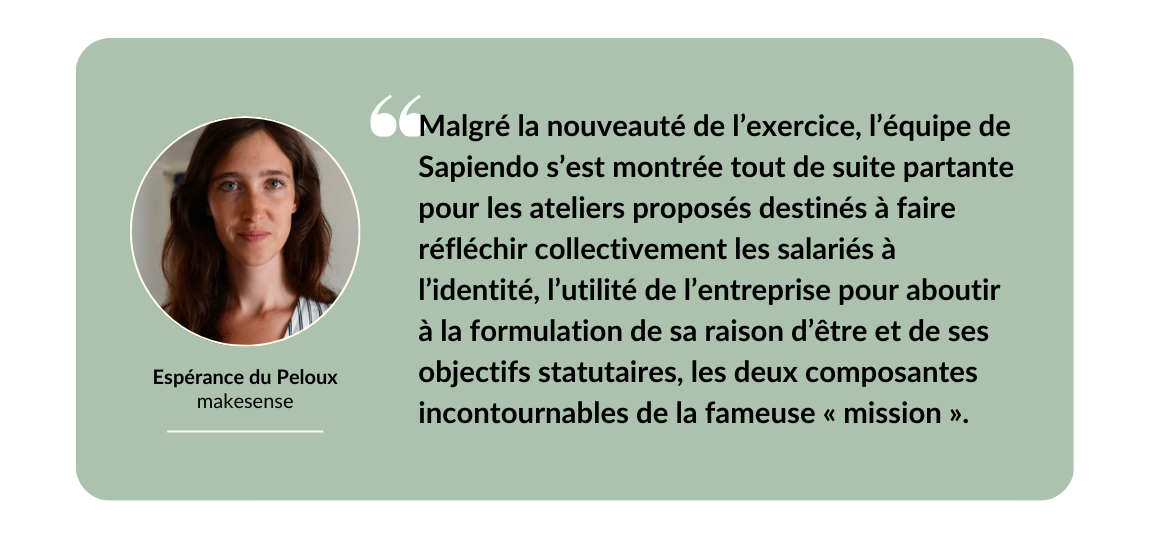 Malgré la nouveauté de l’exercice, l’équipe de Sapiendo s’est montrée tout de suite partante pour les ateliers proposés destinés à faire réfléchir collectivement les salariés à l’identité, l’utilité de l’entreprise pour aboutir à la formulation de sa raison d’être et de ses objectifs statutaires, les deux composantes incontournables de la fameuse mission